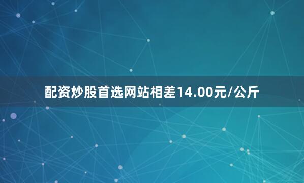 配资炒股首选网站相差14.00元/公斤