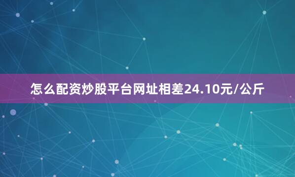 怎么配资炒股平台网址相差24.10元/公斤