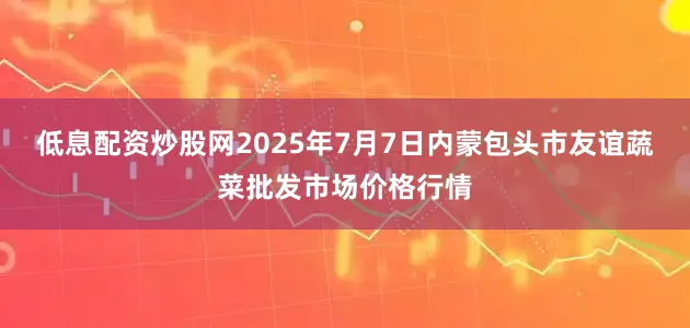低息配资炒股网2025年7月7日内蒙包头市友谊蔬菜批发市场价格行情
