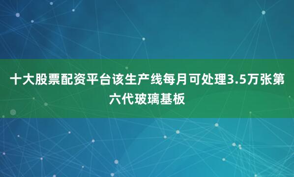 十大股票配资平台该生产线每月可处理3.5万张第六代玻璃基板