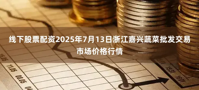 线下股票配资2025年7月13日浙江嘉兴蔬菜批发交易市场价格行情