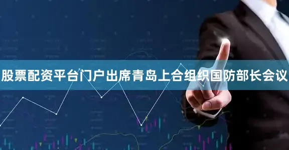 股票配资平台门户出席青岛上合组织国防部长会议