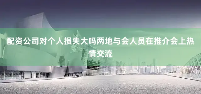 配资公司对个人损失大吗两地与会人员在推介会上热情交流