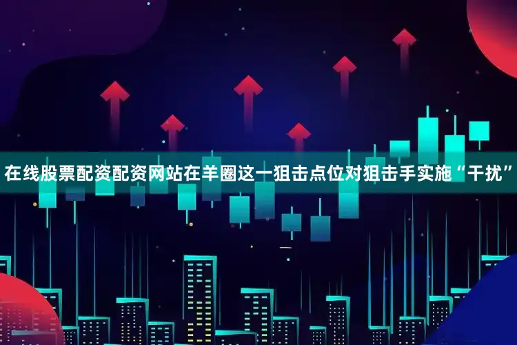 在线股票配资配资网站在羊圈这一狙击点位对狙击手实施“干扰”