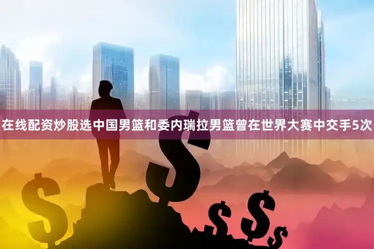 在线配资炒股选中国男篮和委内瑞拉男篮曾在世界大赛中交手5次