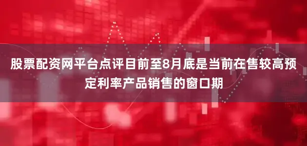 股票配资网平台点评目前至8月底是当前在售较高预定利率产品销售的窗口期