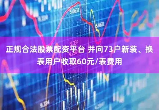 正规合法股票配资平台 并向73户新装、换表用户收取60元/表费用