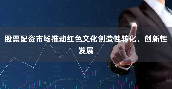 股票配资市场推动红色文化创造性转化、创新性发展