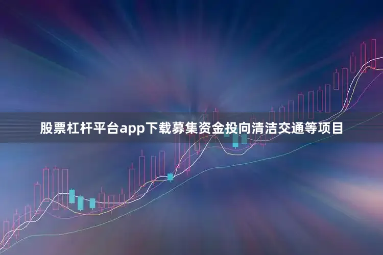 股票杠杆平台app下载募集资金投向清洁交通等项目