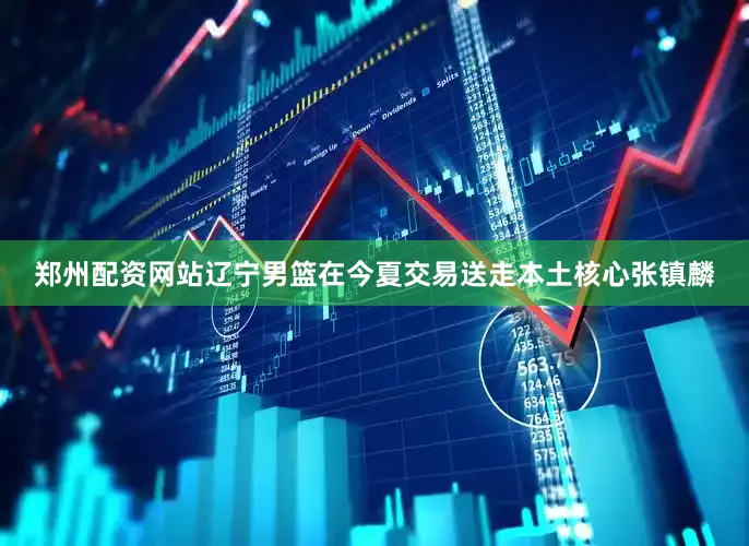 郑州配资网站辽宁男篮在今夏交易送走本土核心张镇麟